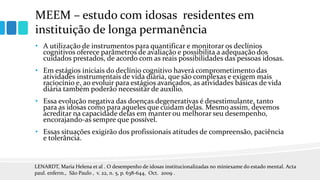 MEEM – estudo com idosas residentes em
instituição de longa permanência
• A utilização de instrumentos para quantificar e monitorar os declínios
cognitivos oferece parâmetros de avaliação e possibilita a adequação dos
cuidados prestados, de acordo com as reais possibilidades das pessoas idosas.
• Em estágios iniciais do declínio cognitivo haverá comprometimento das
atividades instrumentais de vida diária, que são complexas e exigem mais
raciocínio e, ao evoluir para estágios avançados, as atividades básicas de vida
diária também poderão necessitar de auxílio.
• Essa evolução negativa das doenças degenerativas é desestimulante, tanto
para as idosas como para aqueles que cuidam delas. Mesmo assim, devemos
acreditar na capacidade delas em manter ou melhorar seu desempenho,
encorajando-as sempre que possível.
• Essas situações exigirão dos profissionais atitudes de compreensão, paciência
e tolerância.
LENARDT, Maria Helena et al . O desempenho de idosas institucionalizadas no miniexame do estado mental. Acta
paul. enferm., São Paulo , v. 22, n. 5, p. 638-644, Oct. 2009 .
 