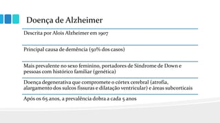 Doença de Alzheimer
Descrita por Alois Alzheimer em 1907
Principal causa de demência (50% dos casos)
Mais prevalente no sexo feminino, portadores de Síndrome de Down e
pessoas com histórico familiar (genética)
Doença degenerativa que compromete o córtex cerebral (atrofia,
alargamento dos sulcos fissuras e dilatação ventricular) e áreas subcorticais
Após os 65 anos, a prevalência dobra a cada 5 anos
 