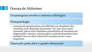 Doença de Alzheimer
Etiopatogenia envolve o sistema colinérgico
Histopatologia:
• presença de agrupamentos neurofibrilares no citoplasma dos
neurônios (com deposição da proteína “tau” que causa morte
neuronal), placas senis (depósitos extracelulares de neurônios em
degeneração), neurites, processo glial e acúmulo de proteína beta-
amilóide (rica em sílica e alumínio) nas placas senis e vasos
sanguíneos
Depressão pode abrir o quadro demencial
 