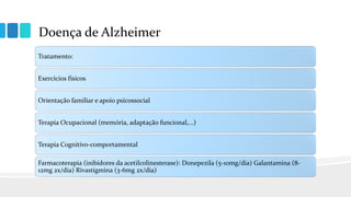 Doença de Alzheimer
Tratamento:
Exercícios físicos
Orientação familiar e apoio psicossocial
Terapia Ocupacional (memória, adaptação funcional,...)
Terapia Cognitivo-comportamental
Farmacoterapia (inibidores da acetilcolinesterase): Donepezila (5-10mg/dia) Galantamina (8-
12mg 2x/dia) Rivastigmina (3-6mg 2x/dia)
 