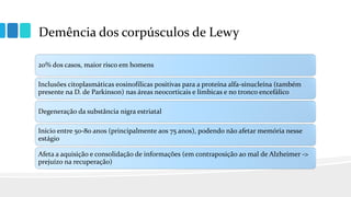 Demência dos corpúsculos de Lewy
20% dos casos, maior risco em homens
Inclusões citoplasmáticas eosinofílicas positivas para a proteína alfa-sinucleína (também
presente na D. de Parkinson) nas áreas neocorticais e límbicas e no tronco encefálico
Degeneração da substância nigra estriatal
Início entre 50-80 anos (principalmente aos 75 anos), podendo não afetar memória nesse
estágio
Afeta a aquisição e consolidação de informações (em contraposição ao mal de Alzheimer ->
prejuízo na recuperação)
 