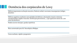 Demência dos corpúsculos de Lewy
Déficits importantes na função executiva, fluência verbal e nos testes visuoespaciais (relógio,
desenho)
Déficits cognitivos oscilantes com episódios de delirium, alucinações visuais e sintomas
extrapiramidais (rigidez muscular, lentificação psicomotora,...) que aparecem menos de 1 ano
antes da demência
Podem ocorrer síncopes, quedas repetitivas
Risco aumentado para Sd. Neuroléptica Maligna
Curso oscilante, rápido e progressivo
 