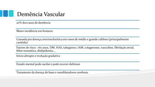 Demência Vascular
20% dos casos de demência
Maior incidência em homens
Causada por doença arteriosclerótica em vasos de médio e grande calibres (principalmente
carótida)
Fatores de risco: >60 anos, DM, HAS, tabagismo, IAM, colagenoses, vasculites, fibrilação atrial,
febre reumática, dislipidemia,...
Início abrupto e evolução gradativa
Estado mental pode oscilar e pode ocorrer delirium
Tratamento da doença de base e vasodilatadores cerebrais
 