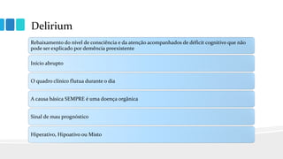 Delirium
Rebaixamento do nível de consciência e da atenção acompanhados de déficit cognitivo que não
pode ser explicado por demência preexistente
Início abrupto
O quadro clínico flutua durante o dia
A causa básica SEMPRE é uma doença orgânica
Sinal de mau prognóstico
Hiperativo, Hipoativo ou Misto
 