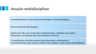 Atuação multidisciplinar
Acompanhamento nutricional, fisioterápico e fonoaudiológico.
intervenções de enfermagem:
hábitos de vida, uso correto dos medicamentos, cuidados com a pele,
hidratação e no manejo das intercorrências clínicas.
O atendimento familiar proporciona discussões, orientações e
aconselhamentos que visam à melhora do cuidado e a prevenção de problemas.
 