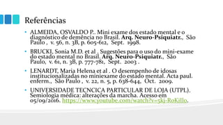 Referências
• ALMEIDA, OSVALDO P.. Mini exame dos estado mental e o
diagnóstico de demência no Brasil. Arq. Neuro-Psiquiatr., São
Paulo , v. 56, n. 3B, p. 605-612, Sept. 1998.
• BRUCKI, Sonia M.D. et al . Sugestões para o uso do mini-exame
do estado mental no Brasil. Arq. Neuro-Psiquiatr., São
Paulo, v. 61, n. 3B, p. 777-781, Sept. 2003 .
• LENARDT, Maria Helena et al . O desempenho de idosas
institucionalizadas no miniexame do estado mental. Acta paul.
enferm., São Paulo , v. 22, n. 5, p. 638-644, Oct. 2009.
• UNIVERSIDADE TECNCICA PARTICULAR DE LOJA (UTPL).
Semiologia médica: alterações da marcha. Acesso em
05/09/2016. https://www.youtube.com/watch?v=5kj-R0KiIl0.
 