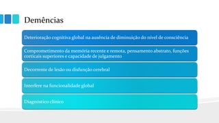 Demências
Deterioração cognitiva global na ausência de diminuição do nível de consciência
Comprometimento da memória recente e remota, pensamento abstrato, funções
corticais superiores e capacidade de julgamento
Decorrente de lesão ou disfunção cerebral
Interfere na funcionalidade global
Diagnóstico clínico
 
