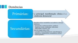 Demências
• a principal manifestação clínica é a
síndrome demencial
Primárias:
• distúrbios tóxico-metabólicos secundários a doenças
sistêmicas
• desnutrição, cerebrovasculares, cardíacas,
hepáticas, renais, endócrinas, infecciosas,
hidrocefalia, tumores, TCE
• Ação de drogas sobre o SNC
• cannabis?, benzodiazepínicos?, anticolinérgicos,
hipnóticos, antipsicóticos, antiepiléticos, álcool,
metais pesados...
Secundárias:
 