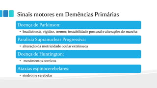 Sinais motores em Demências Primárias
Doença de Parkinson:
• bradicinesia, rigidez, tremor, instabilidade postural e alterações de marcha
Paralisia Supranuclear Progressiva:
• alteração da motricidade ocular extrínseca
Doença de Huntington:
• movimentos coreicos
Ataxias espinocerebelares:
• síndrome cerebelar
 