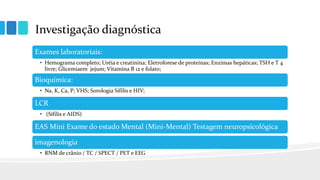 Investigação diagnóstica
Exames laboratoriais:
• Hemograma completo; Uréia e creatinina; Eletroforese de proteínas; Enzimas hepáticas; TSH e T 4
livre; Glicemiaem jejum; Vitamina B 12 e folato;
Bioquímica:
• Na, K, Ca, P; VHS; Sorologia Sífilis e HIV;
LCR
• (Sífilis e AIDS)
EAS Mini Exame do estado Mental (Mini-Mental) Testagem neuropsicológica
imagenologia
• RNM de crânio / TC / SPECT / PET e EEG
 