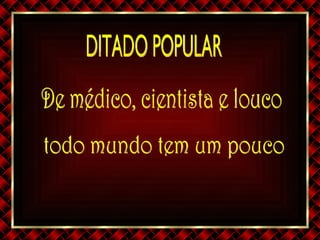 DITADO POPULAR De médico, cientista e louco todo mundo tem um pouco 