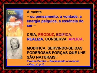 A mente  –  ou pensamento, a vontade, a energia psíquica, a essência do ser  – CRIA,  PRODUZ ,  EDIFICA ,  REALIZA , CONSERVA,  APLICA ,  MODIFICA, SERVINDO-SE DAS PODEROSAS FORÇAS QUE LHE SÃO NATURAIS.” Yvonne Pereira – Devassando o Invisível  –  Cap. V. p.13 