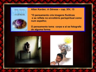 Allan Kardec: A Gênese – cap. XIV, 15 “ O pensamento cria imagens fluídicas e se reflete no envoltório perispiritual como num espelho; O pensamento toma  corpo e aí se fotografa de alguma forma 