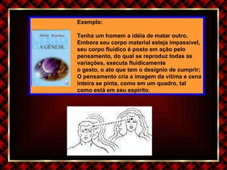Exemplo: Tenha um homem a idéia de matar outro. Embora seu corpo material esteja impassível, seu corpo fluídico é posto em ação pelo pensamento, do qual se reproduz todas as variações, executa fluidicamente o gesto, o ato que tem o desígnio de cumprir; O pensamento cria a imagem da vítima e cena inteira se pinta, como em um quadro, tal como está em seu espírito. 