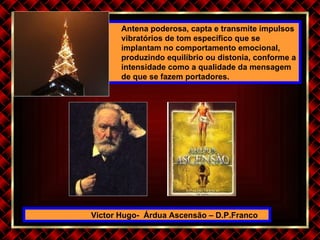Victor Hugo-  Árdua Ascensão – D.P.Franco Antena poderosa, capta e transmite impulsos vibratórios de tom específico que se implantam no comportamento emocional, produzindo equilíbrio ou distonia, conforme a intensidade como a qualidade da mensagem de que se fazem portadores. 