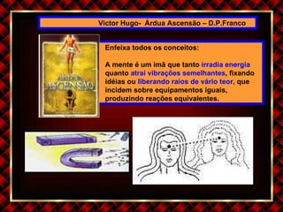 Victor Hugo-  Árdua Ascensão – D.P.Franco Enfeixa todos os conceitos: A mente é um imã que tanto  irradia energia  quanto  atrai vibrações semelhantes , fixando idéias ou  liberando raios de vário teor , que incidem sobre equipamentos iguais, produzindo reações equivalentes. 