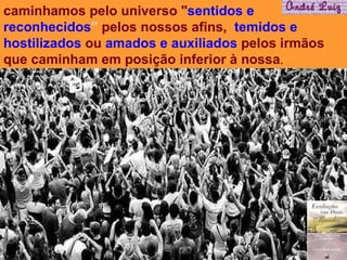 caminhamos pelo universo " sentidos e reconhecidos ”  pelos nossos afins,  temidos e hostilizados  ou  amados e auxiliados  pelos irmãos que caminham em posição inferior à nossa .  