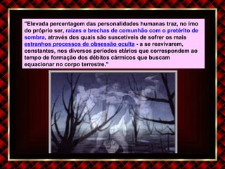 "Elevada percentagem das personalidades humanas traz, no imo do próprio ser,  raízes e brechas de comunhão com o pretérito de sombra , através dos quais são suscetíveis de sofrer os mais  estranhos processos de obsessão oculta  - a se reavivarem, constantes, nos diversos períodos etários que correspondem ao tempo de formação dos débitos cármicos que buscam equacionar no corpo terrestre." 