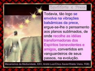 Mecanismos da Mediunidade, XXV, André Luiz/Chico Xavier/Waldo Vieira, FEB)  Todavia, tão logo  se envolva na vibrações balsâmicas da prece , ergue-se-lhe o pensamento aos planos sublimados, de onde  recolhe as idéias transformadoras dos Espíritos benevolentes e amigos , convertidos em vanguardeiros de seus passos, na evolução. 