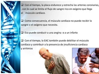  Con el tiempo, la placa endurece y estrecha las arterias coronarias,
. con lo cual se limita el flujo de sangre rica en oxígeno que llega
al músculo cardíaco.
 Como consecuencia, el músculo cardíaco no puede recibir la
sangre o el oxígeno que necesita.
 Eso puede conducir a una angina o a un infarto
 Con el tiempo, la EAC también puede debilitar el músculo
cardíaco y contribuir a la presencia de insuficiencia cardiaca
y arritmias
 