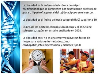 La obesidad es la enfermedad crónica de origen
multifactorial que se caracteriza por acumulación excesiva de
grasa o hipertrofia general del tejido adiposo en el cuerpo.
La obesidad es el índice de masa corporal (IMC) superior a 30
El 33% de los norteamericanos son obesos y el 35% tiene
sobrepeso, según un estudio publicado en 2002.
La obesidad en si no es una enfermedad,es un factor de
riesgo para varias enfermedades,como
cardiopatias,ictus,hipertension,y diabetes tipo II
 