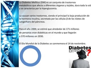La Diabetes Mellitus (DM) es un conjunto de trastornos
metabólicos que afecta a diferentes órganos y tejidos, dura toda la vida
y se caracteriza por la hiperglucemia.
La causan varios trastornos, siendo el principal la baja producción de
la hormona insulina, secretada por las células β de los Islotes de
Langerhans del páncreas.
Para el año 2000, se estimó que alrededor de 171 millones
de personas eran diabéticas en el mundo y que llegarán
a 370 millones en 2030.
El Día Mundial de la Diabetes se conmemora el 14 de noviembre.
 