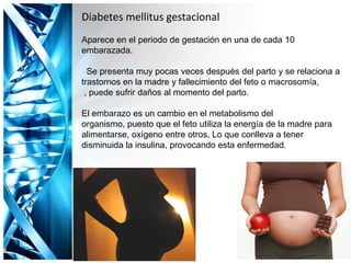 Diabetes mellitus gestacional
Aparece en el periodo de gestación en una de cada 10
embarazada.
Se presenta muy pocas veces después del parto y se relaciona a
trastornos en la madre y fallecimiento del feto o macrosomía,
, puede sufrir daños al momento del parto.
El embarazo es un cambio en el metabolismo del
organismo, puesto que el feto utiliza la energía de la madre para
alimentarse, oxígeno entre otros, Lo que conlleva a tener
disminuida la insulina, provocando esta enfermedad.
 
