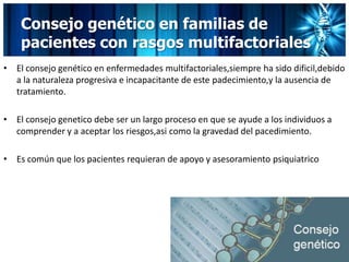 Consejo genético en familias de
pacientes con rasgos multifactoriales
• El consejo genético en enfermedades multifactoriales,siempre ha sido dificil,debido
a la naturaleza progresiva e incapacitante de este padecimiento,y la ausencia de
tratamiento.
• El consejo genetico debe ser un largo proceso en que se ayude a los individuos a
comprender y a aceptar los riesgos,asi como la gravedad del pacedimiento.
• Es común que los pacientes requieran de apoyo y asesoramiento psiquiatrico
 