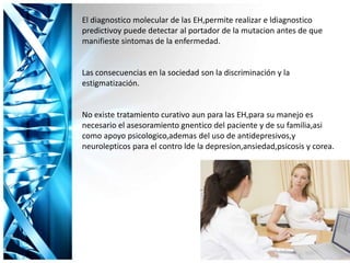 El diagnostico molecular de las EH,permite realizar e ldiagnostico
predictivoy puede detectar al portador de la mutacion antes de que
manifieste sintomas de la enfermedad.
Las consecuencias en la sociedad son la discriminación y la
estigmatización.
No existe tratamiento curativo aun para las EH,para su manejo es
necesario el asesoramiento gnentico del paciente y de su familia,asi
como apoyo psicologico,ademas del uso de antidepresivos,y
neurolepticos para el contro lde la depresion,ansiedad,psicosis y corea.
 