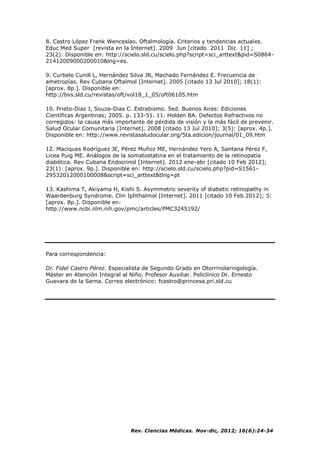 Rev. Ciencias Médicas. Nov-dic, 2012; 16(6):24-34
8. Castro López Frank Wenceslao. Oftalmología. Criterios y tendencias actuales.
Educ Med Super [revista en la Internet]. 2009 Jun [citado 2011 Dic 11] ;
23(2): Disponible en: http://scielo.sld.cu/scielo.php?script=sci_arttext&pid=S0864-
21412009000200010&lng=es.
9. Curbelo Cunill L, Hernández Silva JR, Machado Fernández E. Frecuencia de
ametropías. Rev Cubana Oftalmol [Internet]. 2005 [citado 13 Jul 2010]; 18(1):
[aprox. 8p.]. Disponible en:
http://bvs.sld.cu/revistas/oft/vol18_1_05/oft06105.htm
10. Prieto-Diaz J, Souza-Dias C. Estrabismo. 5ed. Buenos Aires: Ediciones
Científicas Argentinas; 2005. p. 133-51. 11. Holden BA. Defectos Refractivos no
corregidos: la causa más importante de pérdida de visión y la más fácil de prevenir.
Salud Ocular Comunitaria [Internet]. 2008 [citado 13 Jul 2010]; 3(5): [aprox. 4p.].
Disponible en: http://www.revistasaludocular.org/5ta.edicion/journal/01_09.htm
12. Maciques Rodríguez JE, Pérez Muñoz ME, Hernández Yero A, Santana Pérez F,
Licea Puig ME. Análogos de la somatostatina en el tratamiento de la retinopatía
diabética. Rev Cubana Endocrinol [Internet]. 2012 ene-abr [citado 10 Feb 2012];
23(1): [aprox. 9p.]. Disponible en: http://scielo.sld.cu/scielo.php?pid=S1561-
29532012000100008&script=sci_arttext&tlng=pt
13. Kashima T, Akiyama H, Kishi S. Asymmetric severity of diabetic retinopathy in
Waardenburg Syndrome. Clin Iphthalmol [Internet]. 2011 [citado 10 Feb 2012]; 5:
[aprox. 8p.]. Disponible en:
http://www.ncbi.nlm.nih.gov/pmc/articles/PMC3245192/
Para correspondencia:
Dr. Fidel Castro Pérez. Especialista de Segundo Grado en Otorrinolaringología.
Máster en Atención Integral al Niño. Profesor Auxiliar. Policlínico Dr. Ernesto
Guevara de la Serna. Correo electrónico: fcastro@princesa.pri.sld.cu
 