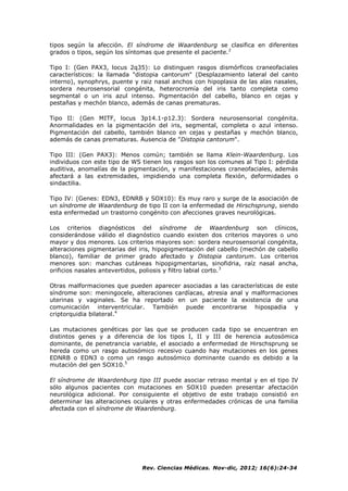 Rev. Ciencias Médicas. Nov-dic, 2012; 16(6):24-34
tipos según la afección. El síndrome de Waardenburg se clasifica en diferentes
grados o tipos, según los síntomas que presente el paciente.2
Tipo I: (Gen PAX3, locus 2q35): Lo distinguen rasgos dismórficos craneofaciales
característicos: la llamada "distopia cantorum" (Desplazamiento lateral del canto
interno), synophrys, puente y raiz nasal anchos con hipoplasia de las alas nasales,
sordera neurosensorial congénita, heterocromía del iris tanto completa como
segmental o un iris azul intenso. Pigmentación del cabello, blanco en cejas y
pestañas y mechón blanco, además de canas prematuras.
Tipo II: (Gen MITF, locus 3p14.1-p12.3): Sordera neurosensorial congénita.
Anormalidades en la pigmentación del iris, segmental, completa o azul intenso.
Pigmentación del cabello, también blanco en cejas y pestañas y mechón blanco,
además de canas prematuras. Ausencia de "Distopia cantorum".
Tipo III: (Gen PAX3): Menos común; también se llama Klein-Waardenburg. Los
individuos con este tipo de WS tienen los rasgos son los comunes al Tipo I: pérdida
auditiva, anomalías de la pigmentación, y manifestaciones craneofaciales, además
afectará a las extremidades, impidiendo una completa flexión, deformidades o
sindactilia.
Tipo IV: (Genes: EDN3, EDNRB y SOX10): Es muy raro y surge de la asociación de
un síndrome de Waardenburg de tipo II con la enfermedad de Hirschsprung, siendo
esta enfermedad un trastorno congénito con afecciones graves neurológicas.
Los criterios diagnósticos del síndrome de Waardenburg son clínicos,
considerándose válido el diagnóstico cuando existen dos criterios mayores o uno
mayor y dos menores. Los criterios mayores son: sordera neurosensorial congénita,
alteraciones pigmentarias del iris, hipopigmentación del cabello (mechón de cabello
blanco), familiar de primer grado afectado y Distopia cantorum. Los criterios
menores son: manchas cutáneas hipopigmentarias, sinofidria, raíz nasal ancha,
orificios nasales antevertidos, poliosis y filtro labial corto.3
Otras malformaciones que pueden aparecer asociadas a las características de este
síndrome son: meningocele, alteraciones cardíacas, atresia anal y malformaciones
uterinas y vaginales. Se ha reportado en un paciente la existencia de una
comunicación interventricular. También puede encontrarse hipospadia y
criptorquidia bilateral.4
Las mutaciones genéticas por las que se producen cada tipo se encuentran en
distintos genes y a diferencia de los tipos I, II y III de herencia autosómica
dominante, de penetrancia variable, el asociado a enfermedad de Hirschsprung se
hereda como un rasgo autosómico recesivo cuando hay mutaciones en los genes
EDNRB o EDN3 o como un rasgo autosómico dominante cuando es debido a la
mutación del gen SOX10.5
El síndrome de Waardenburg tipo III puede asociar retraso mental y en el tipo IV
sólo algunos pacientes con mutaciones en SOX10 pueden presentar afectación
neurológica adicional. Por consiguiente el objetivo de este trabajo consistió en
determinar las alteraciones oculares y otras enfermedades crónicas de una familia
afectada con el síndrome de Waardenburg.
 