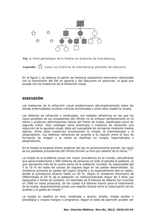 Rev. Ciencias Médicas. Nov-dic, 2012; 16(6):24-34
En la figura 1 se observa el patrón de herencia autosómica dominante relacionado
con la transmisión del SW en general y del Glaucoma en particular, al igual que
sucede con los trastornos de la refracción visual.
DISCUSIÓN
Los trastornos de la refracción visual predominaron abrumadoramente sobre las
demás enfermedades oculares crónicas encontradas y entre ellos resaltó la miopía.
Los defectos de refracción o ametropías, son estados refractivos en los que los
rayos paralelos de luz procedentes del infinito no se enfocan perfectamente en la
retina y producen deformaciones típicas del frente de ondas, clasificadas como de
segundo orden. Para catalogar como ametropía o trastorno de refracción una
reducción de la agudeza visual, debe ser susceptible de corregirse mediante medios
ópticos. Entre estos trastornos encontramos la miopía, la hipermetropía y el
astigmatismo. Los defectos refractivos de acuerdo a la relación entre el foco de
formación de imagen y la retina se clasifican en miopía, hipermetropía y
astigmatismo.
En la miopía la longitud antero posterior del ojo es excesivamente grande, los rayos
de luz paralelos procedentes del infinito forman su foco por delante de la retina.7, 8
La miopía es el problema visual con mayor prevalencia en el mundo, calculándose
que aproximadamente 1 600 millones de personas en todo el planeta la padecen, lo
que representa más de la cuarta parte de la población mundial. Es responsable del
5 al 10 % de todas las causas de ceguera legal en los países desarrollados. Su
incidencia aumenta en países del Lejano Oriente y es especialmente alta en Japón,
donde la prevalencia alcanza hasta un 50 %. Según la Academia Americana de
Oftalmología el 50 % de la población no institucionalizada mayor de 3 años usa
espejuelos o lentes de contacto. Un estimado de 8 billones de dólares fue invertido
en 1990 en estos productos, de los cuales 4,6 billones fueron para el tratamiento
de la miopía. Aparentemente existe una relación directa entre la culturización de los
pueblos y el grado de miopía.9
La miopía se clasifica en leve, moderada y severa; simple, miopía escolar o
psicológica y miopía maligna o progresiva. Según la edad de aparición pueden ser
 