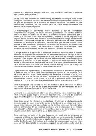 Rev. Ciencias Médicas. Nov-dic, 2012; 16(6):24-34
congénitas o adquiridas. Presenta síntomas como son la dificultad para la visión de
lejos, cefalea y fatiga ocular.10
En los casos con síndrome de Waardenburg detectados con miopía todos fueron
corregidos con medios ópticos y se clasificaron como miopías ligeras y moderadas
ya que no excedieron las 4 dioptrías de defecto refractivo. Por tanto, no son
considerados enfermos, lo cual difiere para los casos excepcionalmente que
padecen de la miopía progresiva.
La hipermetropía se caracteriza porque teniendo el ojo la acomodación
completamente relajada, los rayos paralelos procedentes de objetos distantes
forman su foco por detrás de la retina. El sistema de lentes compuesto por la
córnea y el cristalino cuenta con poca potencia, además el ojo es pequeño en su
longitud antero posterior. Los pacientes hipermétropes tienen riesgo de estrabismo
o ambliopía. Su síntoma principal es la dificultad para la visión de cerca. También
presentan la astenopía acomodativa, caracterizada por cefalea frontal, visión
borrosa al leer e hiperemia conjuntival. Se clasifica de acuerdo a su severidad en
leve, moderada o severa.7
Se detectaron 5 casos con hipermetropía, todos
resueltos con medios ópticos, se trata de pacientes con defectos ligeros.
El astigmatismo es el estado de la refracción ocular que resulta cuando el sistema
de lentes posee potencias diferentes en los diferentes meridianos del ojo. Al ser un
meridiano de mayor poder refringente que el otro, la imagen de un objeto nunca es
un punto.7, 8
La mayoría de los recién nacidos a término nacen con hipermetropía o
amétropes y solo un 25 % son miopes. El proceso de emetropización a veces
reduce la prevalencia del astigmatismo de un 50 % a 20 % aproximadamente hasta
los 2 años de vida. Los niños que tienen astigmatismo en contra de la regla no
cambian su meridiano a favor de la regla hasta los 6 años.10
La prevalencia de hipermetropía y astigmatismo disminuye a medida que progresa
la edad del niño. El 60 % tiene una hipermetropía superior a 1,00 dioptrías (D) a
los 2 años de edad. A los 4 años, este tipo de ametropía es inferior al 20 %, para
disminuir al 5 % a los 18 años de edad. La miopía por el contrario, incrementa su
incidencia con la edad. A los 2 años, el 1 % de la población infantil tiene miopía
superior a 1.00 D. A los 18 años la prevalencia de miopía es superior al 20 %.11
En la investigación solo un caso era niña sin trastornos de la refracción, los demás
son adultos, por lo que no se puede argumentar las características de estas
alteraciones de la refracción en esa etapa de la vida.
La miopía congénita suele ser alta ya en el nacimiento, no se incrementa con la
edad e incluso puede llegar a disminuir discretamente. La miopía del desarrollo
sigue diferentes patrones evolutivos, pero siempre con tendencia al alza.11
Estos datos son un fiel reflejo de la inestabilidad refractiva en la edad pediátrica. La
herencia juega un papel importante, donde la tendencia a ser miope será mayor
cuanto más frecuente sea este defecto en la familia; influyendo también otros
factores ambientales. En las personas que tienen una predisposición a ser miopes,
esta situación se hará presente en el momento en que al ojo se le exija un mayor
esfuerzo visual, como sucede en la época de la escolarización.11
Como plantean los autores7
la alta frecuencia de ametropía se considera un
verdadero problema de salud pública. Esta puede ser tempranamente detectada,
mediante una sencilla medición de la agudeza visual en las escuelas a través de la
cartilla de Snellen con E direccional o el optotipo de letras, porque todos los niños
sanos ya han desarrollado su orientación espacial por completo a esta edad. De
 