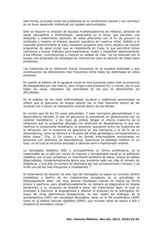 Rev. Ciencias Médicas. Nov-dic, 2012; 16(6):24-34
esta forma, se puede evitar los problemas en su rendimiento escolar y así contribuir
en un buen desarrollo intelectual con iguales oportunidades.
Solo se requiere la creación de equipos multidisciplinarios de médicos, personal de
salud, educadores y oftalmólogos, capacitados en el tema, que permitan una
detección y tratamiento oportuno de estas afecciones con el fin de prevenir la
ambliopía y mejorar el proceso docente educativo de nuestros niños. Debido a lo
expuesto anteriormente se hace necesario proponer esto como objetivo de nuevos
programas de salud ocular que se implemente en Cuba, lo que permitirá tomar
conciencia y buscar métodos para diagnosticar, tratar y rehabilitar oportunamente
a los infantes, contribuyendo a mejorar su calidad de vida.7
Se ha realizado por el
equipo una propuesta de estrategia de intervención para la solución de todos estos
problemas.
Los trastornos de la refracción fueron frecuentes en la muestra analizada y que
constituyeron las alteraciones más frecuentes entre todas las detectadas en estas
personas.
En cuanto al análisis de la agudeza visual se hizo buscando sobre todo la presencia
de discapacidad por ese motivo, pero ningún caso presentó 0,3 o menos, por lo que
todos los casos realizaban las actividades en las que se desempeñas sin
dificultades.
En el análisis de las otras enfermedades oculares y sistémicas encontradas se
refiere que el glaucoma de ángulo abierto fue el más frecuente dentro de las
oculares con 4 casos, la hipertensión arterial dentro de las demás.
Es curioso que de los 24 casos estudiados, 2 sean hermanos glaucomatosos y su
descendencia también lo sea (el glaucoma es prevalente en generaciones por su
carácter hereditario), y los hijos de ambos tengan el mismo trastorno de la
refracción que su progenitor afectado con síndrome de Waardenburg, lo que nos
reafirma el componente hereditario, el encontrar asociación entre los trastornos de
la refracción con la presencia de glaucoma en dos hermanos y el 50 % de su
descendencia, como se observa en la parte del árbol genealógico correspondiente a
estos casos.6
(Fig. 1) En cuanto a las demás enfermedades encontradas en
pacientes con síndrome de Waardenburg, estuvieron la diabetes mellitus en un
caso, en el cual se encontró asociado a catarata senil e hipertensión arterial.
La retinopatía diabética (RD) y principalmente su forma proliferativa, es la
responsable de un alto por ciento de ceguera y discapacidad visual en la población
diabética, por lo que constituye un importante problema de salud, incluso en países
desarrollados, fundamentalmente ahora que aumenta cada vez más el número de
diabéticos, y con ello, el número de afectados por sus complicaciones crónicas, y es
la RD una de las más frecuentes e invalidantes.12
El tratamiento de elección de este tipo de retinopatía es lograr un correcto control
metabólico y dentro de los tratamientos novedosos en la actualidad, la
fotocoagulación láser, con muy buenos resultados cuando se realiza de forma
precoz y oportuna, pero desafortunadamente no siempre se diagnostica en etapas
tempranas, y su evolución es tórpida a pesar del tratamiento láser, el cual va
orientado a disminuir la angiogénesis y detener el progreso de la retinopatía. En
busca de otras alternativas terapéuticas, se han usado los análogos de la
somatostatina (SST) con resultados favorables, tanto en la RD proliferativa (RDP)
como en el edema macular diabético (EMD), que muchas veces se asocia a ella y
empeora el pronóstico visual.12
 