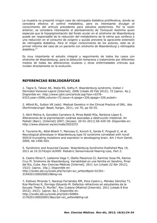 Rev. Ciencias Médicas. Nov-dic, 2012; 16(6):24-34
La muestra no presentó ningún caso de retinopatía diabética proliferativa, donde se
considera efectivo el control metabólico, pero es interesante divulgar el
conocimiento del artículo precedente para estudios posteriores. Por la razón
anterior, se considera interesante el planteamiento de Tomoyuki Kashima quien
especula que la hipopigmentación del fondo ocular en el síndrome de Waardenburg
puede ser responsable de la reducción del metabolismo de la retina que conlleva a
una reducción en el consumo de oxígeno y quizás previene la agravante extensión
de retinopatía diabética. Para el mejor conocimiento de los autores, este es el
primer informe del caso de un paciente con síndrome de Waardenburg y retinopatía
diabética.13
Es muy importante el estudio integral y seguimiento de todos los casos con
síndrome de Waardenburg, para la detección temprana y tratamiento por diferentes
medios de todas las alteraciones oculares y otras enfermedades crónicas que
inciden directamente en la evolución.
REFERENCIAS BIBLIOGRÁFICAS
1. Tagra S, Talwar AK, Walia RS, Sidhu P. Waardenburg syndrome. Indian J
Dermatol Venereol Leprol [Internet]. 2006 [citado 20 Feb 2012]; 72 [aprox. 4p.].
Disponible en: http://www.ijdvl.com/article.asp?issn=0378-
6323;year=2006;volume=72;issue=4;spage=326;epage=326;aulast=
2. Alford RL, Sutton VR (eds): Medical Genetics in the Clinical Practice of ORL. Adv
Otorhinolaryngol. Basel, Karger, 2011, vol 70, pp 50-55.
3. Abril Molina A, González Carretero A, Miras Baldó MJa, Narbona López E.
Alteraciones de la pigmentación cutánea asociadas a obstrucción intestinal. An
Pediatr (Barc). [Internet] 2007; [Acceso: 20-01-2011] 66:429-30. Disponible en:
http://www.elsevier.es/en/node/2053372
4. Touraine RL, Attié-Bitach T, Manceau E, Korsch E, Sarda P, Pingault V, et al.
Neurological phenotype in Waardenburg type IV syndrome correlated with novel
SOX10 truncating mutations and expresion in developping brain. Am J Hum Genet.
2000; 66:1496-503.
5. Syndromic and Acquired Causes: Waardenburg Syndrome-Published May 19,
2011 as 10.3174/ajnr.A2499: Pediatric Sensorineural Hearing Loss, Part 2:
6. Castro Pérez F, Ledesma Vega Y, Otaño Placencia CI, Ramírez Sosa PA, Ramos
Cruz M. Síndrome de Waardenburg. Variabilidad en una familia en Sandino, Pinar
del Río, Cuba. Rev Ciencias Médicas [Internet]. 2011 Jun [citado 22 Abr 2012];
15(2): [aprox. 10p.]. Disponible en:
http://scielo.sld.cu/scielo.php?script=sci_arttext&pid=S1561-
31942011000200019&lng=es
7. Estévez Miranda Y, Naranjo Fernández RM, Pons Castro L, Méndez Sánchez TJ,
Rúa Martínez R, Dorrego Oduardo M. Defectos refractivos en estudiantes de la
Escuela "Pedro D. Murillo". Rev Cubana Oftalmol [Internet]. 2011 [citado 8 Ene
2012]; 24(2): [aprox. 8p.]. Disponible en:
http://scielo.sld.cu/scielo.php?pid=S0864-
21762011000200013&script=sci_arttext&tlng=pt
 