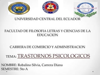 UNIVERSIDAD CENTRAL DEL ECUADOR
FACULTAD DE FILOSOFIA LETRAS Y CIENCIAS DE LA
EDUCACION
CARRERA DE COMERCIO Y ADMINISTRACION
TEMA: TRASTORNOS PSICOLOGICOS
NOMBRE: Robalino Silvia, Carrera Diana
SEMESTRE: 5to A
 