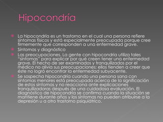 La hipocondría es un trastorno en el cual una persona refiere síntomas físicos y está especialmente preocupada porque cree firmemente que corresponden a una enfermedad grave. Síntomas y diagnóstico Las preocupaciones. La gente con hipocondría utiliza tales “síntomas” para explicar por qué creen tener una enfermedad grave. El hecho de ser examinados y tranquilizados por el médico no alivia sus preocupaciones; ellos tienden a creer que éste no logró encontrar la enfermedad subyacente. Se sospecha hipocondría cuando una persona sana con síntomas menores está preocupada acerca de la significación de estos síntomas y no reacciona ante explicaciones tranquilizadoras después de una cuidadosa evaluación. El diagnóstico de hipocondría se confirma cuando la situación se mantiene durante años y los síntomas no pueden atribuirse a la depresión u a otro trastorno psiquiátrico. 