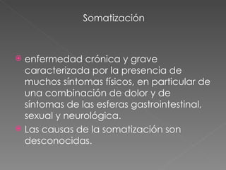 Somatización enfermedad crónica y grave caracterizada por la presencia de muchos síntomas físicos, en particular de una combinación de dolor y de síntomas de las esferas gastrointestinal, sexual y neurológica. Las causas de la somatización son desconocidas.  