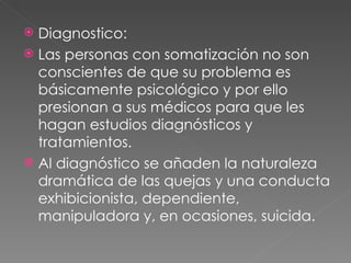 Diagnostico: Las personas con somatización no son conscientes de que su problema es básicamente psicológico y por ello presionan a sus médicos para que les hagan estudios diagnósticos y tratamientos. Al diagnóstico se añaden la naturaleza dramática de las quejas y una conducta exhibicionista, dependiente, manipuladora y, en ocasiones, suicida. 