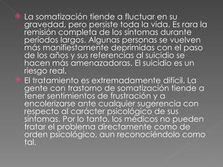 La somatización tiende a fluctuar en su gravedad, pero persiste toda la vida. Es rara la remisión completa de los síntomas durante períodos largos. Algunas personas se vuelven más manifiestamente deprimidas con el paso de los años y sus referencias al suicidio se hacen más amenazadoras. El suicidio es un riesgo real. El tratamiento es extremadamente difícil. La gente con trastorno de somatización tiende a tener sentimientos de frustración y a encolerizarse ante cualquier sugerencia con respecto al carácter psicológico de sus síntomas. Por lo tanto, los médicos no pueden tratar el problema directamente como de orden psicológico, aun reconociéndolo como tal.  