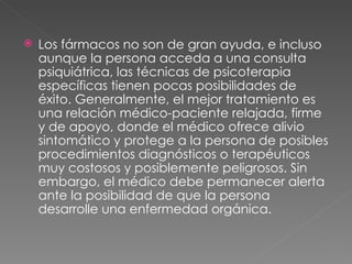 Los fármacos no son de gran ayuda, e incluso aunque la persona acceda a una consulta psiquiátrica, las técnicas de psicoterapia específicas tienen pocas posibilidades de éxito. Generalmente, el mejor tratamiento es una relación médico-paciente relajada, firme y de apoyo, donde el médico ofrece alivio sintomático y protege a la persona de posibles procedimientos diagnósticos o terapéuticos muy costosos y posiblemente peligrosos. Sin embargo, el médico debe permanecer alerta ante la posibilidad de que la persona desarrolle una enfermedad orgánica. 