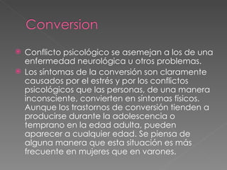 Conflicto psicológico se asemejan a los de una enfermedad neurológica u otros problemas. Los síntomas de la conversión son claramente causados por el estrés y por los conflictos psicológicos que las personas, de una manera inconsciente, convierten en síntomas físicos. Aunque los trastornos de conversión tienden a producirse durante la adolescencia o temprano en la edad adulta, pueden aparecer a cualquier edad. Se piensa de alguna manera que esta situación es más frecuente en mujeres que en varones. 
