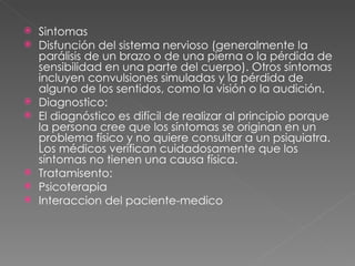 Sintomas Disfunción del sistema nervioso (generalmente la parálisis de un brazo o de una pierna o la pérdida de sensibilidad en una parte del cuerpo). Otros síntomas incluyen convulsiones simuladas y la pérdida de alguno de los sentidos, como la visión o la audición. Diagnostico: El diagnóstico es difícil de realizar al principio porque la persona cree que los síntomas se originan en un problema físico y no quiere consultar a un psiquiatra. Los médicos verifican cuidadosamente que los síntomas no tienen una causa física. Tratamisento: Psicoterapia Interaccion del paciente-medico 