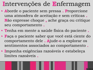 Intervenções de Enfermagem
• Aborde o paciente sem pressa . Proporcione
uma atmosfera de aceitação e sem críticas .
Não expresse choque , ache graça ou critique
seu comportamento .
• Tenha em mente a saúde física do paciente .
• Faça o paciente saber que você está ciente do
comportamento dele . Ajude-o a explorar os
sentimentos associados ao comportamento .
• Imponha exigências razoáveis e estabeleça
limites razoáveis .
 