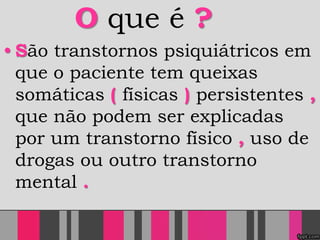 O que é ?
• São transtornos psiquiátricos em
que o paciente tem queixas
somáticas ( físicas ) persistentes ,
que não podem ser explicadas
por um transtorno físico , uso de
drogas ou outro transtorno
mental .
 