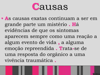 Causas
• As causas exatas continuam a ser em
grande parte um mistério . Há
evidências de que os sintomas
aparecem sempre como uma reação a
algum evento de vida , a alguma
emoção repreendida . Trata-se de
uma resposta do orgânico a uma
vivência traumática .
 