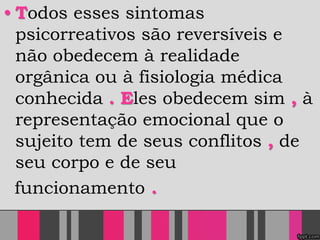 • Todos esses sintomas
psicorreativos são reversíveis e
não obedecem à realidade
orgânica ou à fisiologia médica
conhecida . Eles obedecem sim , à
representação emocional que o
sujeito tem de seus conflitos , de
seu corpo e de seu
funcionamento .
 