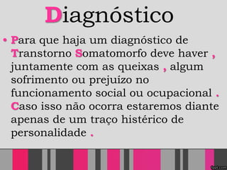 Diagnóstico
• Para que haja um diagnóstico de
Transtorno Somatomorfo deve haver ,
juntamente com as queixas , algum
sofrimento ou prejuízo no
funcionamento social ou ocupacional .
Caso isso não ocorra estaremos diante
apenas de um traço histérico de
personalidade .
 