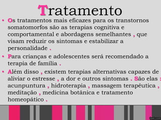 Tratamento• Os tratamentos mais eficazes para os transtornos
somatomorfos são as terapias cognitiva e
comportamental e abordagens semelhantes , que
visam reduzir os sintomas e estabilizar a
personalidade .
• Para crianças e adolescentes será recomendado a
terapia de família .
• Além disso , existem terapias alternativas capazes de
aliviar o estresse , a dor e outros sintomas . São elas :
acunpuntura , hidroterapia , massagem terapêutica ,
meditação , medicina botânica e tratamento
homeopático .
 