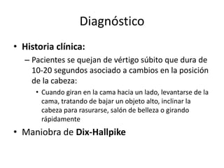 Diagnóstico
• Historia clínica:
– Pacientes se quejan de vértigo súbito que dura de
10-20 segundos asociado a cambios en la posición
de la cabeza:
• Cuando giran en la cama hacia un lado, levantarse de la
cama, tratando de bajar un objeto alto, inclinar la
cabeza para rasurarse, salón de belleza o girando
rápidamente
• Maniobra de Dix-Hallpike
 